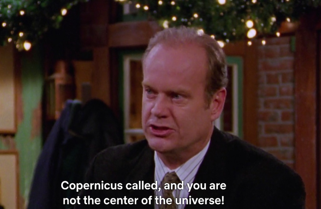xcuse me Niles, but I have news for you.� Copernicus called and you are not the center of the universe!