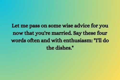 "Let me pass on some wise advice for you now that you're married. Say these four words often and with enthusiasm: "I'll do the dishes."