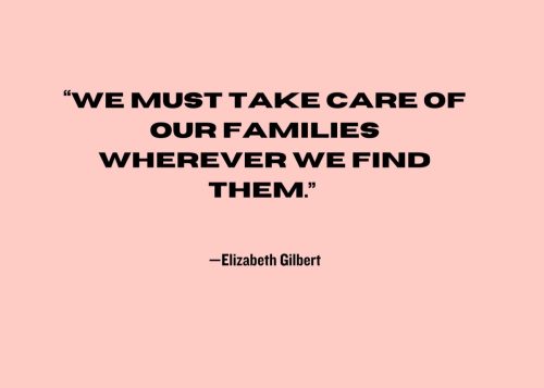 "We must take care of our families wherever we find them." —Elizabeth Gilbert
