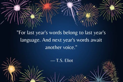 "For last year's words belong to last year's language. And next year's words await another voice." — T.S. Eliot 