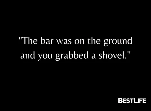 "The bar was on the ground and you grabbed a shovel."