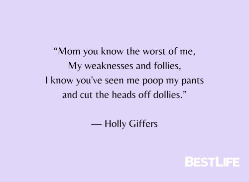 "Mom you know the worst of me, My weaknesses and follies, I know you've seen me poop my pants and cut the heads off dollies." — Holly Giffers
