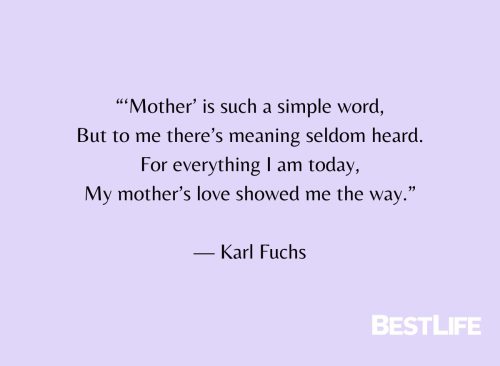 "'Mother is such a simple word, But to me there's meaning seldom heard. For everything I am today, My mother's love showed me the way." — Karl Fuchs
